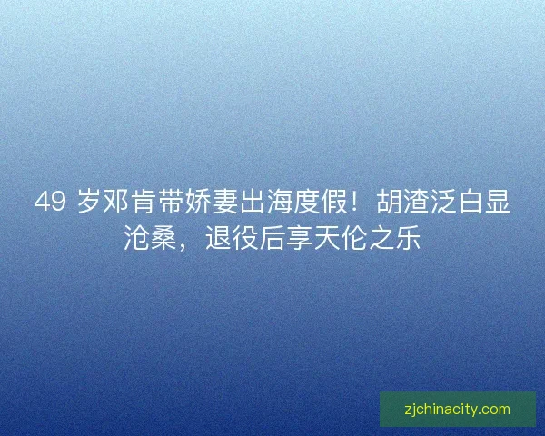 49 岁邓肯带娇妻出海度假！胡渣泛白显沧桑，退役后享天伦之乐