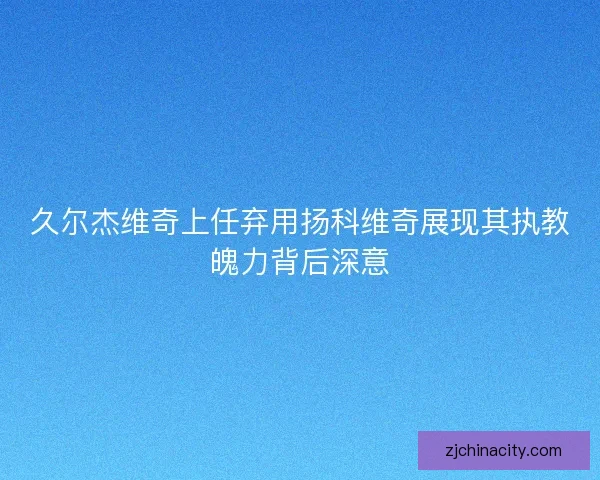 久尔杰维奇上任弃用扬科维奇展现其执教魄力背后深意