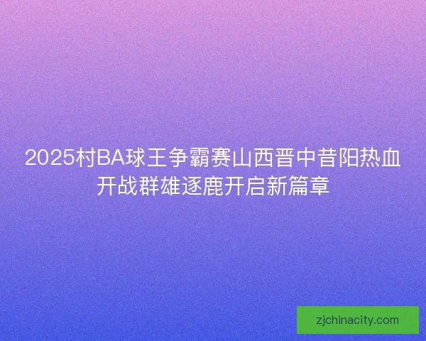 2025村BA球王争霸赛山西晋中昔阳热血开战群雄逐鹿开启新篇章